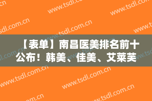 【表单】南昌医美排名前十公布！韩美、佳美、艾莱芙等医院上榜(南昌韩美医院好还是佳美)