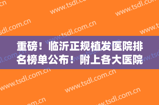 重磅！临沂正规植发医院排名榜单公布！附上各大医院基本信息介绍(临沂植发哪家医院比较好)