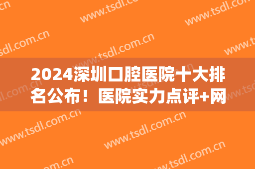 2024深圳口腔医院十大排名公布！医院实力点评+网友真实反馈(深圳口腔医院前十名)