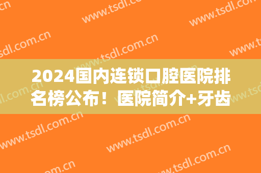 2024国内连锁口腔医院排名榜公布！医院简介+牙齿矫正案例(中国牙齿矫正前十的医院)