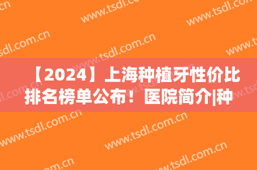 【2024】上海种植牙性价比排名榜单公布！医院简介|种牙真人案例(上海现在种植牙一般价格是多少)