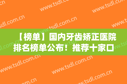 【榜单】国内牙齿矫正医院排名榜单公布！推荐十家口碑不错的医院(全国牙齿矫正医院排行)