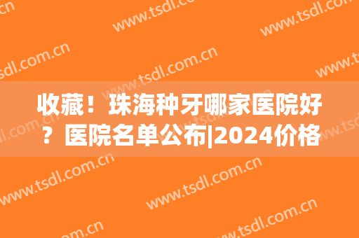 收藏！珠海种牙哪家医院好？医院名单公布|2024价格表一览(珠海口腔医院种牙价格)