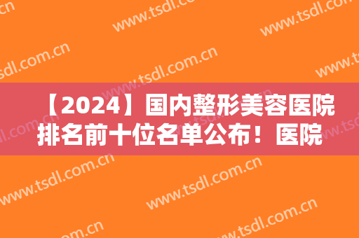 【2024】国内整形美容医院排名前十位名单公布！医院简介+隆胸案例分享