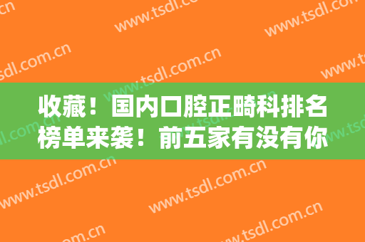 收藏！国内口腔正畸科排名榜单来袭！前五家有没有你选中的医院(牙科正畸哪个医院好)