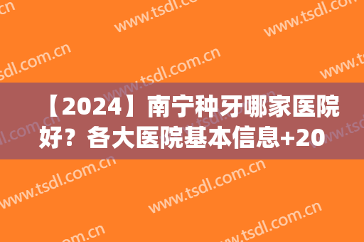 【2024】南宁种牙哪家医院好？各大医院基本信息+2024收费表(正规医院种植牙收费标准2024)