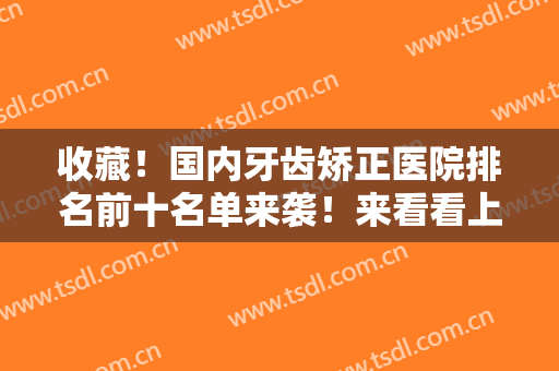 收藏！国内牙齿矫正医院排名前十名单来袭！来看看上榜的医院有哪些吧