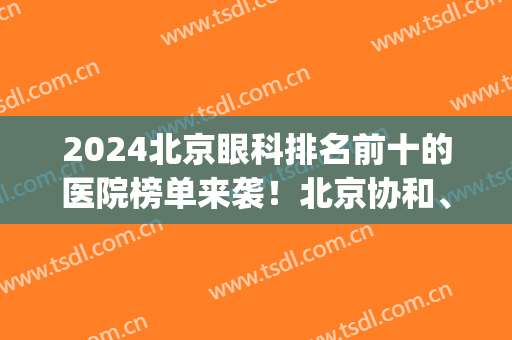 2024北京眼科排名前十的医院榜单来袭！北京协和、同仁等医院上榜(北京同仁医院眼科全国排几名)