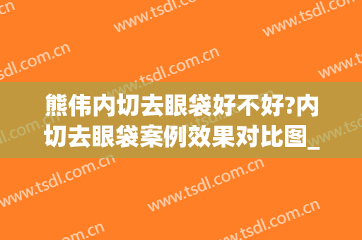熊伟内切去眼袋好不好?内切去眼袋案例效果对比图_石河子大学医学院第一附属医院