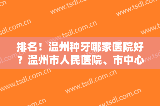 排名！温州种牙哪家医院好？温州市人民医院、市中心医院等凭实力上榜