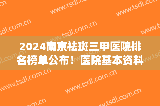 2024南京祛斑三甲医院排名榜单公布！医院基本资料+价格表一览(南京祛斑比较好的医院哪家最好)