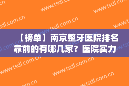 【榜单】南京整牙医院排名靠前的有哪几家？医院实力点评|正畸真实效果