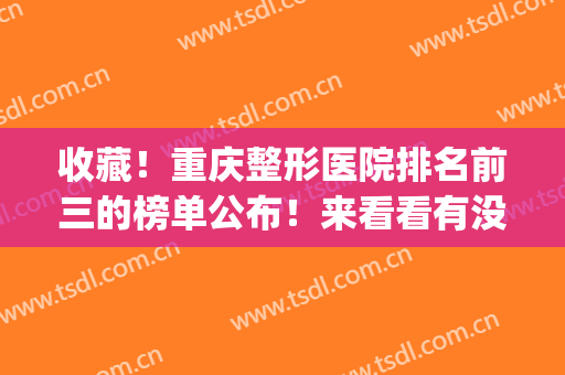 收藏！重庆整形医院排名前三的榜单公布！来看看有没有你选中的医院(重庆排名前五的整形医院)