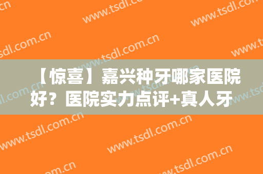 【惊喜】嘉兴种牙哪家医院好？医院实力点评+真人牙齿种植案例分享(嘉定种牙的医院)