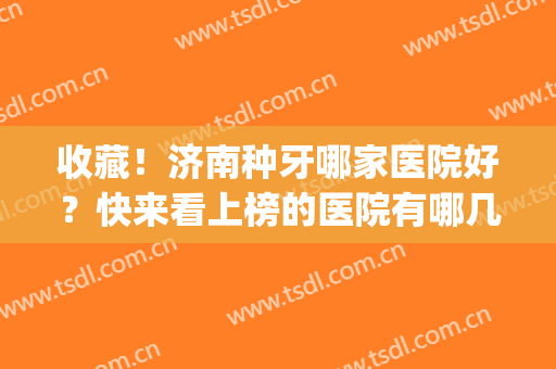 收藏！济南种牙哪家医院好？快来看上榜的医院有哪几家吧(济南市口腔医院种植牙怎么样)