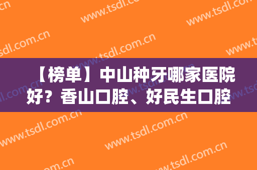 【榜单】中山种牙哪家医院好？香山口腔、好民生口腔等医院上榜(中山市种牙正规医院)