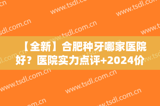 【全新】合肥种牙哪家医院好？医院实力点评+2024价格表(合肥口腔种植医院哪家好)