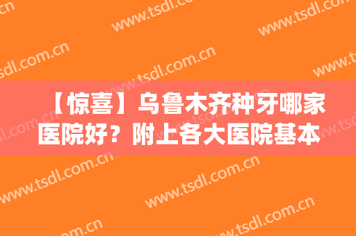 【惊喜】乌鲁木齐种牙哪家医院好？附上各大医院基本信息介绍(乌鲁木齐市种植牙最好有几家)