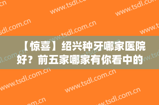 【惊喜】绍兴种牙哪家医院好？前五家哪家有你看中的(绍兴整牙哪家医院好?)