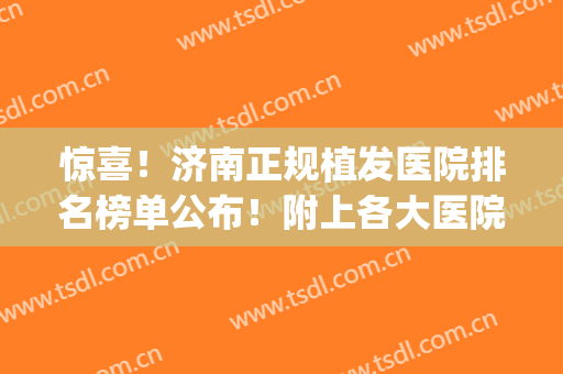 惊喜！济南正规植发医院排名榜单公布！附上各大医院基本信息(济南植发医生)