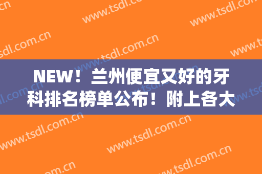 NEW！兰州便宜又好的牙科排名榜单公布！附上各大医院基本资料介绍(兰州那个医院牙科最好)