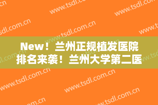 New！兰州正规植发医院排名来袭！兰州大学第二医院、碧莲盛植发等医院上榜