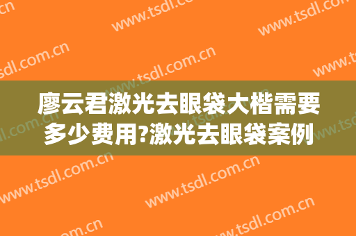 廖云君激光去眼袋大楷需要多少费用?激光去眼袋案例效果对比图_南方医科大学南方医院