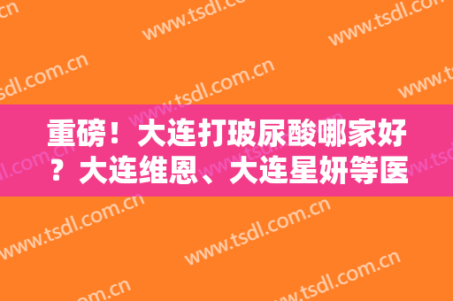 重磅！大连打玻尿酸哪家好？大连维恩、大连星妍等医院上榜