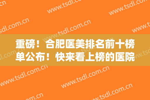 重磅！合肥医美排名前十榜单公布！快来看上榜的医院有哪些吧(安徽医美医院排名)