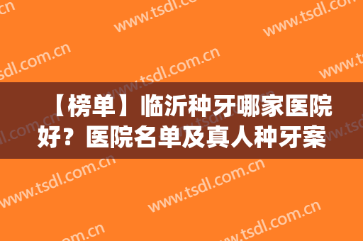 【榜单】临沂种牙哪家医院好？医院名单及真人种牙案例图分享(临沂市人民医院种植牙怎么样)