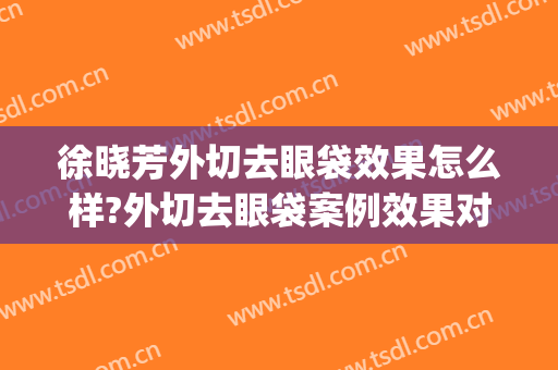 徐晓芳外切去眼袋效果怎么样?外切去眼袋案例效果对比图_上海交通大学医学院附属第九人民医院