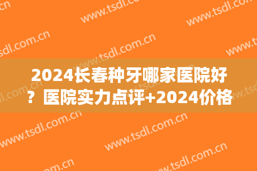 2024长春种牙哪家医院好？医院实力点评+2024价格表(长春口腔医院种牙多少钱)