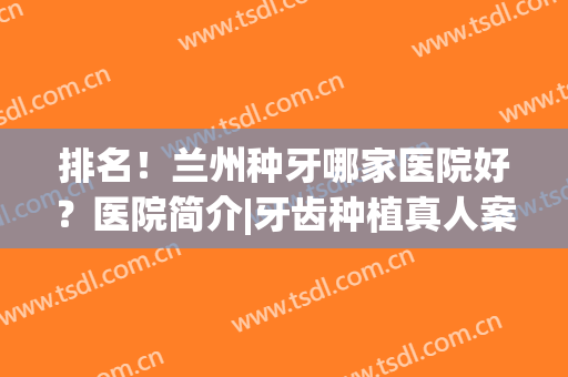 排名！兰州种牙哪家医院好？医院简介|牙齿种植真人案例分享(兰州种植牙多少钱)