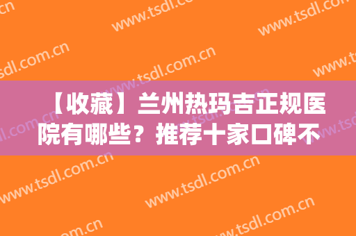 【收藏】兰州热玛吉正规医院有哪些？推荐十家口碑不错的医院(兰州五代热玛吉认证的医院)