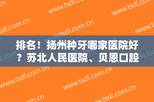 排名！扬州种牙哪家医院好？苏北人民医院、贝恩口腔等医院凭实力上榜