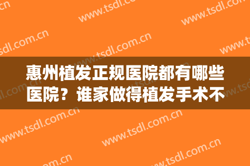 惠州植发正规医院都有哪些医院？谁家做得植发手术不错？(惠州新生植发医院是正规医院吗)