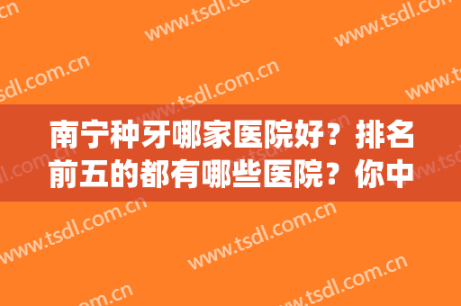 南宁种牙哪家医院好？排名前五的都有哪些医院？你中意哪家？(广西种牙最好的医院)