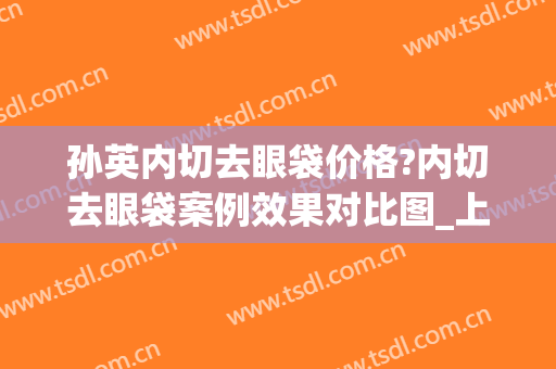 孙英内切去眼袋价格?内切去眼袋案例效果对比图_上海交通大学医学院附属第九人民医院