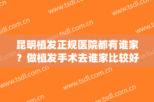 昆明植发正规医院都有谁家？做植发手术去谁家比较好？(昆明有植发的机构吗)