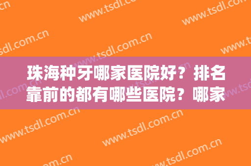 珠海种牙哪家医院好？排名靠前的都有哪些医院？哪家做得不错？(珠海种植牙口腔医院哪个医生好)