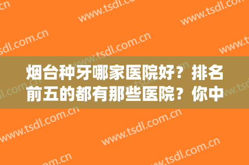 烟台种牙哪家医院好？排名前五的都有那些医院？你中意哪家？(烟台种牙哪里比较好)