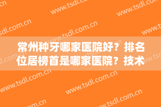 常州种牙哪家医院好？排名位居榜首是哪家医院？技术怎么样？(常州植牙哪家医院比较好)