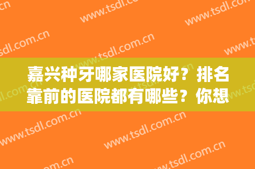 嘉兴种牙哪家医院好？排名靠前的医院都有哪些？你想到哪家做？(嘉兴种植牙正规医院哪家好)