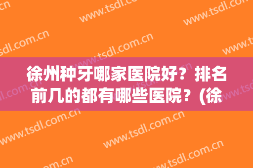徐州种牙哪家医院好？排名前几的都有哪些医院？(徐州哪个医院牙科最好)