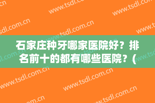 石家庄种牙哪家医院好？排名前十的都有哪些医院？(石家庄最好牙科医院排名)