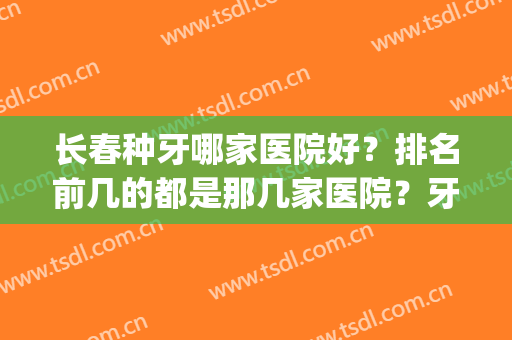 长春种牙哪家医院好？排名前几的都是那几家医院？牙齿种植手术案例(长春口腔医院种牙多少钱)