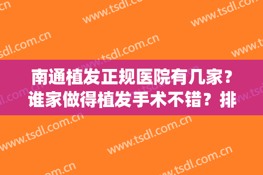 南通植发正规医院有几家？谁家做得植发手术不错？排行榜(南通最正规的植发医院)