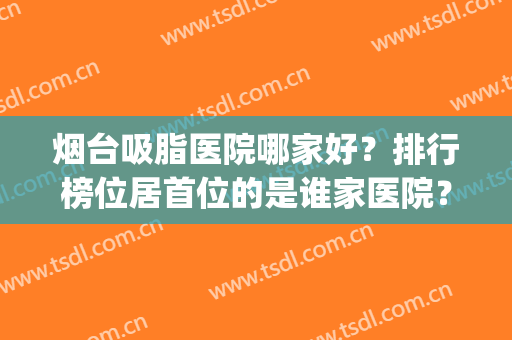 烟台吸脂医院哪家好？排行榜位居首位的是谁家医院？来看看(吸脂哪家医院效果好)