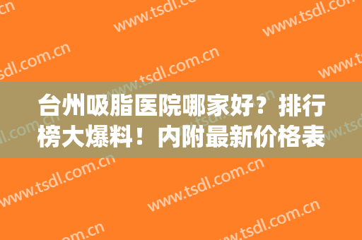 台州吸脂医院哪家好？排行榜大爆料！内附最新价格表分享！(福州吸脂最好的医院)