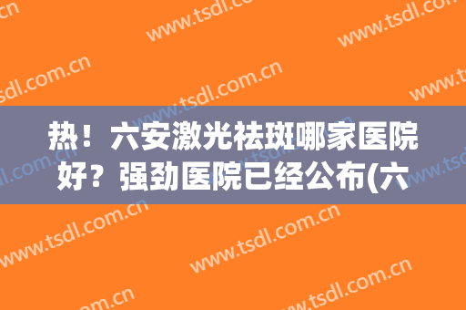 热！六安激光祛斑哪家医院好？强劲医院已经公布(六安哪家医院祛斑比较好)